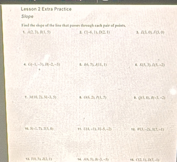 Lesson 2 Extra Practice 
Slope 
Find the slope of the line that passes through each pair of points, 
1. A(2,3), B(1,5) 2. C(-6,1), D(2,1) 3. E(3,0), F(5,0)
4. G(-1,-3), If(-2,-5) 5. A6,7),A11,1) 6. K(5,3), L(5,-2)
7. M(10,2), N(-3,5) 8. O(6,2), P(1,7) 9. Q(5,8), R(-3,-2)
10, S(-1,7), T(3,8) 11. U(4,-1), J(-5,-2) 12, If 3,-2),A17,-1)
13. Y(0,5), Z(2,1) 14. A(6,5), B(-3,-5) 15. C(2,1), D(7,-1)