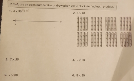 In 1-6, use an open number line or draw place-value blocks to find each product. 
1. 4* 90
2. 8* 40
。 
3. 7* 50 4. 5* 80
5. 7* 80 6. 8* 30