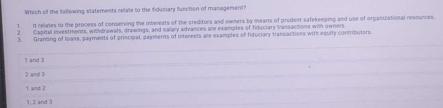 Which of the following statements relate to the fiduciary function of management?
1. It relates to the process of conserving the interests of the creditors and owners by means of prudent safekeeping and use of organizational resources.
2. Capital investments, withdrawals, drawings, and salary advances are examples of fiduciary transactions with owners.
3. Granting of loans, payments of principal, payments of interests are examples of fiduciary transactions with equity contributors.
1 and 3
2 and 3
1 and 2
1, 2 and 3