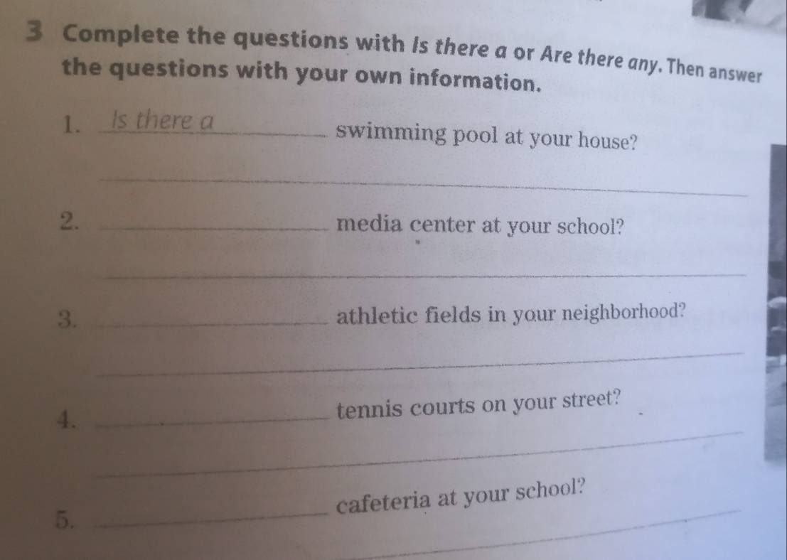 Complete the questions with Is there a or Are there any. Then answer 
the questions with your own information. 
1. Is there a 
swimming pool at your house? 
_ 
2. _media center at your school? 
_ 
3. _athletic fields in your neighborhood? 
_ 
_ 
4._ 
tennis courts on your street? 
_ 
cafeteria at your school? 
5._