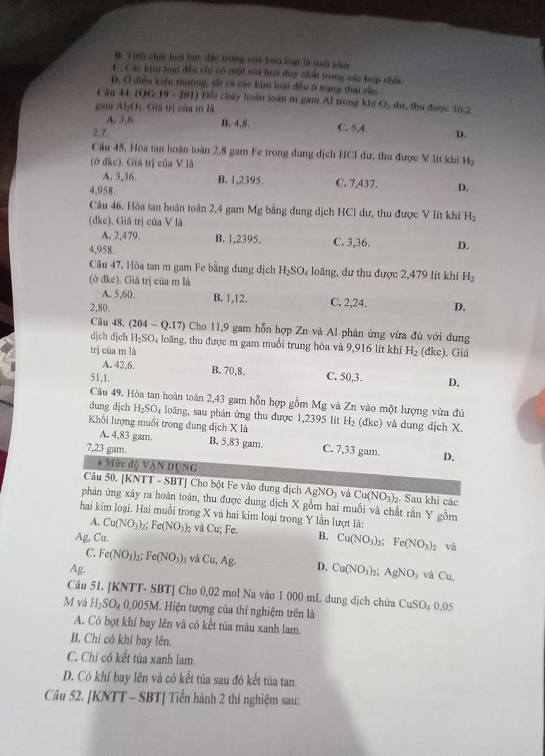 1. Tính chất hoà học đặc trung của kim loại là tinh khỳ
C. Các kim loại đều chi có một oxi hoà duy nhất trong các hợp chất
D. Ở điều kiện thường, tắt cả các kim loại đều ở trang thái rầo
Câu 44. (QG 19-201) Đốt chấy hoàn toàn m gam Al trong khi O₂ dư, thu được 10,2
gam AI_2O Giá trị của m là
A. 3,6. B. 4,8. C. 5,4.
2,7. D.
Câu 45, Hòa tan hoàn toàn 2,8 gam Fe trong dung dịch HCI dư, thu được V lít khí
(ở đke). Giả trị của V là H_2
A. 3,36. B. 1,2395. C. 7,437.
4,958. D.
Câu 46. Hòa tan hoàn toàn 2,4 gam Mg bằng dung dịch HCl dư, thu được V lít khí H_2
(đkc). Giá trị của V là
A. 2,479. B. 1,2395. C. 3,36. D.
4,958.
Câu 47. Hòa tan m gam Fe bằng dung dịch H_2SO_4 loãng, dư thu được 2,479 lít khí H_2
(ờ đkc). Giá trị của m là
A. 5,60. B. 1,12. C. 2,24.
2,80. D.
Câu 48. (204-Q.17) Cho 11,9 gam hỗn hợp Zn và Al phản ứng vừa đủ với dung
dịch djch H_2SO 4 loãng, thu được m gam muối trung hòa và 9,916 lít khí
trị của m là H_2 (đkc). Giá
A. 42,6. B. 70,8. C. 50,3. D.
51,1.
Câu 49. Hòa tan hoàn toàn 2,43 gam hỗn hợp gồm Mg và Zn vào một lượng vừa đủ
dung dịch H_2SO_4 loãng, sau phản ứng thu được 1,2395 lít H_2 (đkc) và dung dịch X.
Khối lượng muối trong dung djchXla
A. 4,83 gam. B. 5,83 gam.
7,23 gam. C. 7,33 gam. D.
* Mức độ Vận DụNG
Câu 50. [KNTT - SBT] Cho bột Fe vào dung dịch AgNO_3 và Cu(NO_3)_2 2. Sau khi các
phản ứng xảy ra hoàn toàn, thu được dung dịch X gồm hai muối và chất rắn Y gồm
hai kim loại. Hai muối trong X và hai kim loại trong Y lần lượt là:
A. Cu(NO_3)_2; Fe(NO_3) 2 và Cu; Fe.
Ag, Cu. B. Cu(NO_3)_2: Fe(NO_3)_2 và
C. Fe(NO_3) b: Fe(NO_3)_3 và Cu,Ag. D. Cu(NO_3)_2 : AgNO_3 và Cu,
Ag.
Câu 51. [KNTT- SBT] Cho 0,02 mol Na vào 1 000 mL dung dịch chứa CuSO_40.05
M và H_2SO. 4 0,005M. Hiện tượng của thí nghiệm trên là
A. Có bọt khí bay lên và có kết tủa màu xanh lam.
B. Chi có khí bay lên.
C. Chỉ có kết tủa xanh lam.
D. Có khí bay lên và có kết tủa sau đó kết tủa tan.
Câu 52. [KNTT - SBT] Tiến hành 2 thí nghiệm sau: