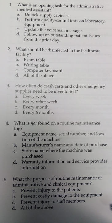 What is an opening task for the administrative
medical assistant?
a. Unlock supply cabinets.
b. Perform quality-control tests on laboratory
equipment.
c. Update the voicemail message.
d. Follow up on outstanding patient issues
from the prior day.
2. What should be disinfected in the healthcare
facility?
a. Exam table
b. Writing table
c. Computer keyboard
d. All of the above
3. How often do crash carts and other emergency
supplies need to be inventoried?
a. Every week
b. Every other week
c. Every month
d. Every 6 months
4. What is not found on a routine maintenance
log?
a. Equipment name, serial number, and loca-
tion of the machine
b. Manufacturer’s name and date of purchase
c. Store name where the machine was
purchased
d. Warranty information and service provider
information
5. What the purpose of routine maintenance of
administrative and clinical equipment?
a. Prevent injury to the patients
b. Prevent costly damage to the equipment
c. Prevent injury to staff members
d. All of the above