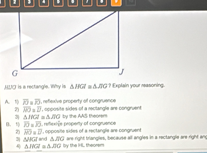 2 3 4 9 1 B D
HIJO is a rectangle. Why is △ HGI≌ △ JIG ? Explain your reasoning.
A. 1) overline IO≌ overline IO , reflexive property of congruence
2) overline HO≌ overline IJ , opposite sides of a rectangle are congruent
3) △ HGI≌ △ JIG by the AAS theorem
B. 1) overline IG≌ overline IG , reflexive property of congruence
2) overline HO≌ overline IJ , opposite sides of a rectangle are congruent
3) △ HGI and △ JIG are right triangles, because all angles in a rectangle are right ang
4) △ HGI≌ △ JIG by the HL theorem