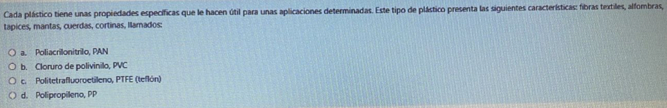 Cada plástico tiene unas propiedades específicas que le hacen útil para unas aplicaciones determinadas. Este tipo de plástico presenta las siguientes características: fibras textiles, alfombras,
tapices, mantas, cuerdas, cortinas, llamados:
a. Poliacrilonitrilo, PAN
b. Cloruro de polivinilo, PVC
c. Politetrafluoroetileno, PTFE (teflón)
d. Polipropileno, PP