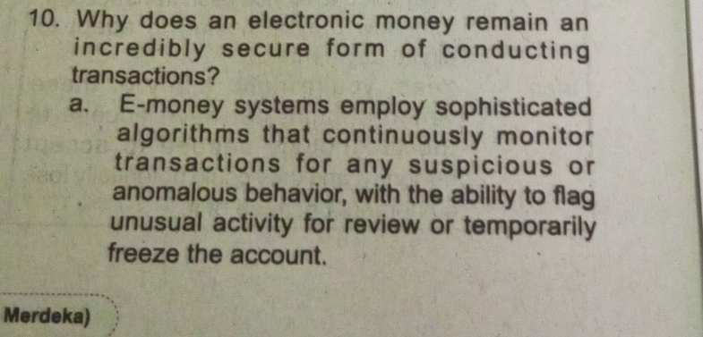 Why does an electronic money remain an
incredibly secure form of conducting
transactions?
a. E-money systems employ sophisticated
algorithms that continuously monitor
transactions for any suspicious or
anomalous behavior, with the ability to flag
unusual activity for review or temporarily
freeze the account.
Merdeka)