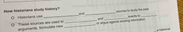 How historians study history? 
Historians use _and __sources to study the past. 
events to 
These sources are used to _and 
arguments, formulate new _, or argue against existing information. 
a historical