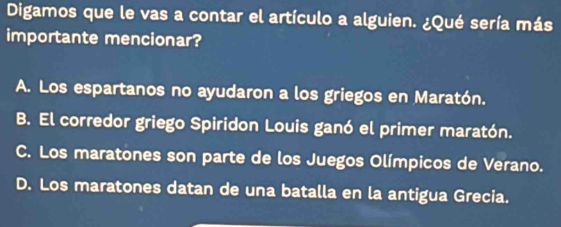 Digamos que le vas a contar el artículo a alguien. ¿Qué sería más
importante mencionar?
A. Los espartanos no ayudaron a los griegos en Maratón.
B. El corredor griego Spiridon Louis ganó el primer maratón.
C. Los maratones son parte de los Juegos Olímpicos de Verano.
D. Los maratones datan de una batalla en la antigua Grecia.