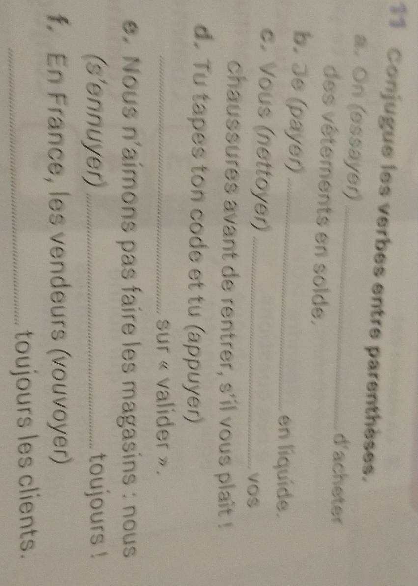 Conjugue les verbes entre parenthèses. 
a. On (essayer) _d'acheter 
des vêtements en solde. 
b. Je (payer)_ 
en líquíde. 
c. Vous (nettoyer)_ 
voS 
chaussures avant de rentrer, s'il vous plaît ! 
d. Tu tapes ton code et tu (appuyer) 
_sur « valider ». 
e. Nous n'aimons pas faire les magasins : nous 
(s'ennuyer) _toujours ! 
f. En France, les vendeurs (vouvoyer) 
_toujours les clients.