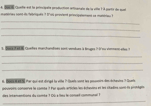 Doc 6. Quelle est la principale production artisanale de la ville ? À partir de quel 
matériau sont-ils fabriqués ? D'où provient principalement ce matériau ? 
_ 
_ 
_ 
5. Docs 7 et 8. Quelles marchandises sont vendues à Bruges ? D'ou viennent-elles ? 
_ 
_ 
_ 
6. Docs 4 et 5. Par qui est dirigé la ville ? Quels sont les pouvoirs des échevins ? Quels 
pouvoirs conserve le comte ? Par quels articles les échevins et les citadins sont-ils protégés 
des interventions du comte ? Où a lieu le conseil communal ? 
_