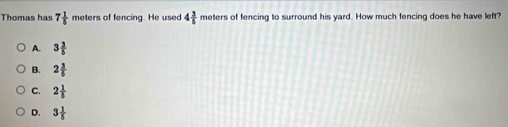 Thomas has 7 1/5  meters of fencing. He used 4 3/5  meters of fencing to surround his yard. How much fencing does he have left?
A. 3 3/5 
B. 2 3/5 
C. 2 1/5 
D. 3 1/5 