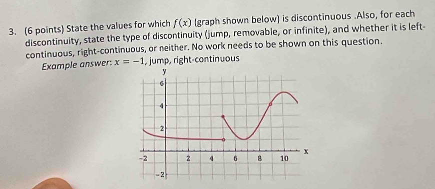 State the values for which f(x) (graph shown below) is discontinuous .Also, for each 
discontinuity, state the type of discontinuity (jump, removable, or infinite), and whether it is left- 
continuous, right-continuous, or neither. No work needs to be shown on this question. 
Example answer: x=-1 , jump, right-continuous