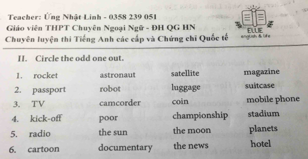 Teacher: Ứng Nhật Linh - 0358 239 051 
Giáo viên THPT Chuyên Ngoại Ngữ - ĐH QG HN ELLIE
Chuyên luyện thi Tiếng Anh các cấp và Chứng chỉ Quốc tế english & life
II. Circle the odd one out.
1. rocket astronaut satellite magazine
2. passport robot luggage suitcase
3. TV camcorder coin mobile phone
4. kick-off poor championship stadium
5. radio the sun the moon planets
6. cartoon documentary the news hotel