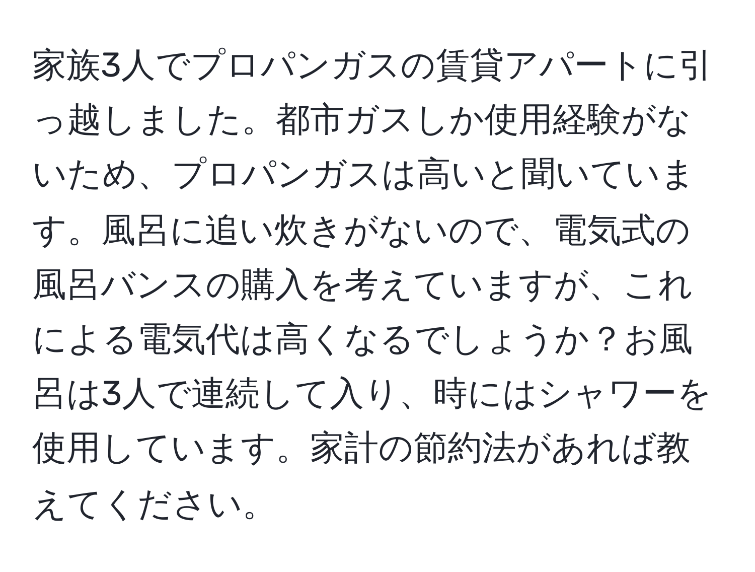 家族3人でプロパンガスの賃貸アパートに引っ越しました。都市ガスしか使用経験がないため、プロパンガスは高いと聞いています。風呂に追い炊きがないので、電気式の風呂バンスの購入を考えていますが、これによる電気代は高くなるでしょうか？お風呂は3人で連続して入り、時にはシャワーを使用しています。家計の節約法があれば教えてください。