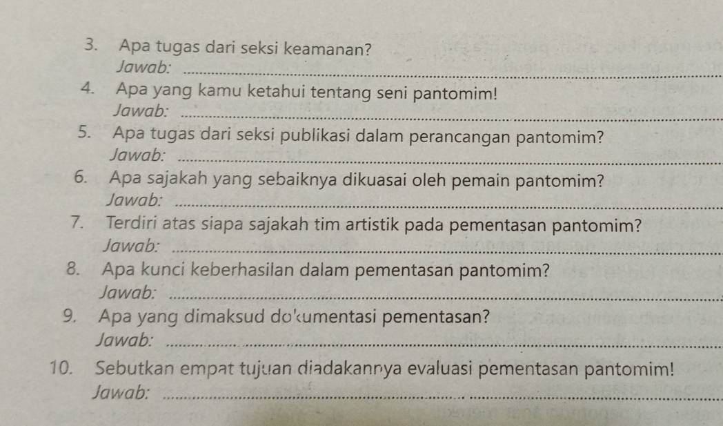 Apa tugas dari seksi keamanan? 
Jawab:_ 
4. Apa yang kamu ketahui tentang seni pantomim! 
Jawab:_ 
5. Apa tugas dari seksi publikasi dalam perancangan pantomim? 
Jawab:_ 
6. Apa sajakah yang sebaiknya dikuasai oleh pemain pantomim? 
Jawab:_ 
7. Terdiri atas siapa sajakah tim artistik pada pementasan pantomim? 
Jawab:_ 
8. Apa kunci keberhasilan dalam pementasan pantomim? 
Jawab:_ 
9. Apa yang dimaksud dokumentasi pementasan? 
Jawab:_ 
10. Sebutkan empat tujuan diadakannya evaluasi pementasan pantomim! 
Jawab:_