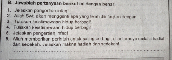 Jawablah pertanyaan berikut ini dengan benar! 
1. Jelaskan pengertian infaq! 
2. Allah Swt, akan mengganti apa yang telah diinfaqkan dengan . . . . 
3. Tuliskan keistimewaan hidup berbagi!. 
4. Tuliskan keistimewaan hidup berbagi! 
5. Jelaskan pengertian infaq! 
6. Allah memberikan perintah untuk saling berbagi, di antaranya melalui hadiah 
dan sedekah. Jelaskan makna hadiah dan sedekah! 
_ 
_