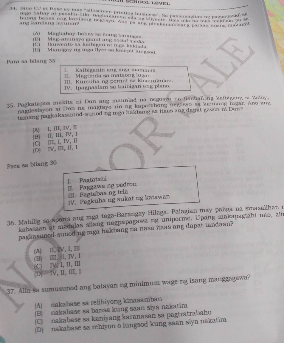 Iun Échool level
34. Sina CJ at Rose ay may “silkscreen printing business”. Sa pamamagitan ng pagpapaskil sa
mga bahay at pasalin-dila, nagkakaroon sila ng kliyente. Nais nila na mas makilala pa sa
buong bansa ang kanilang negosyo. Ano pa ang pinakamabisang paraan upang makamit
ang kanilang layunin?
(A) Magbahay-bahay sa ibang barangay.
(B) Mag-anunsyo gamit ang social media.
(C) Ikuwento sa kaibigan at mga kakilala.
(D) Mamigay ng mga flyer sa kalapit lungsod.
Para sa bilang 35
I. Kaibiganin ang mga mamimili.
II. Magtinda sa mataong lugar.
III. Kumuha ng permit sa kinauukulan.
IV. Ipagpaalam sa kaibigan ang plano.
35. Pagkatapos makita ni Don ang maunlad na negosyo na fishball ng kaibigang si Zaldy,
nagdesisyon si Don na magtayo rin ng kaparehong negosyo sa kanilang lugar. Ano ang
tamang pagkakasunod-sunod ng mga hakbang sa itaas ang dapat gawin ni Don?
(A) I, III, IV, II
(B) II, III, IV, I
(C) III, I, IV, I
(D) IV, III, II, I
Para sa bilang 36
I. Pagtatahi
II. Paggawa ng padron
III. Pagtabas ng tela
IV. Pagkuha ng sukat ng katawan
36. Mahilig sa sports ang mga taga-Barangay Hilaga. Palagian may paliga na sinasalihan r
kabataan at madalas silang nagpapagawa ng uniporme. Upang makapagtahi nito, alir
pagkasunod-sunod ng mga hakbang na nasa itaas ang dapat tandaan?
(A) II, ⅣV, I, III
(B) III, II, IV,I
(C) IV, I, II, III
(D) IV, II, III, I
37. Alin sa sumusunod ang batayan ng minimum wage ng isang manggagawa?
(A) nakabase sa relihiyong kinaaaniban
(B) nakabase sa bansa kung saan siya nakatira
(C) nakabase sa kaniyang karanasan sa pagtratrabaho
(D) nakabase sa rehiyon o lungsod kung saan siya nakatira