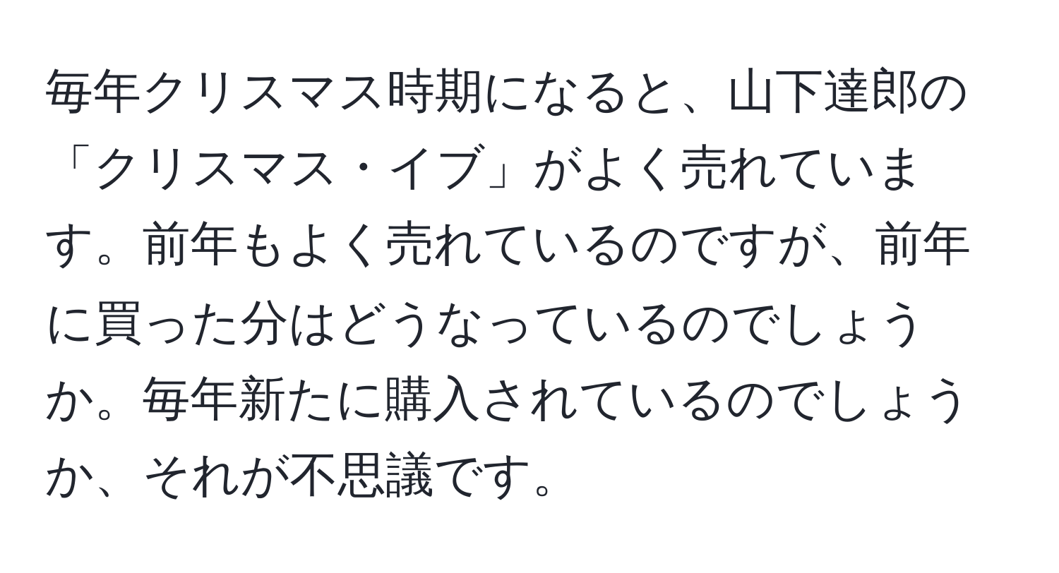 毎年クリスマス時期になると、山下達郎の「クリスマス・イブ」がよく売れています。前年もよく売れているのですが、前年に買った分はどうなっているのでしょうか。毎年新たに購入されているのでしょうか、それが不思議です。