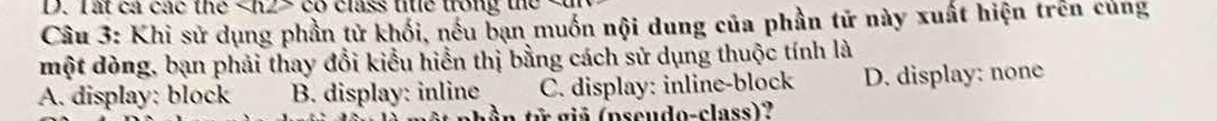 ất cả các the X∩ 22 o class tite trong the 
Câu 3: Khi sử dụng phần tử khối, nếu bạn muốn nội dung của phần tử này xuất hiện trên củng
một dòng, bạn phải thay đổi kiểu hiển thị bằng cách sử dụng thuộc tính là
A. display: block B. display: inline C. display: inline-block D. display: none
a iã (pscudo-class)?