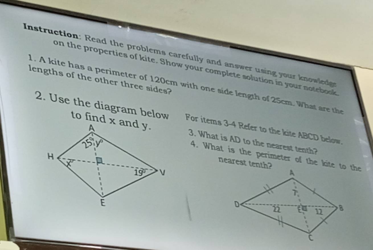 Instruction: Read the problems carefully and answer using your knowledge
on the properties of kite. Show your complete solution in your notebook
lengths of the other three sides?
1. A kite has a perimeter of 120cm with one side length of 25cm. What are th
2. Use the diagram below For items 3-4 Refer to the kite ABCD below.
3. What is AD to the nearest tenth?
4. What is the perimeter of the kite to the
nearest tenth?