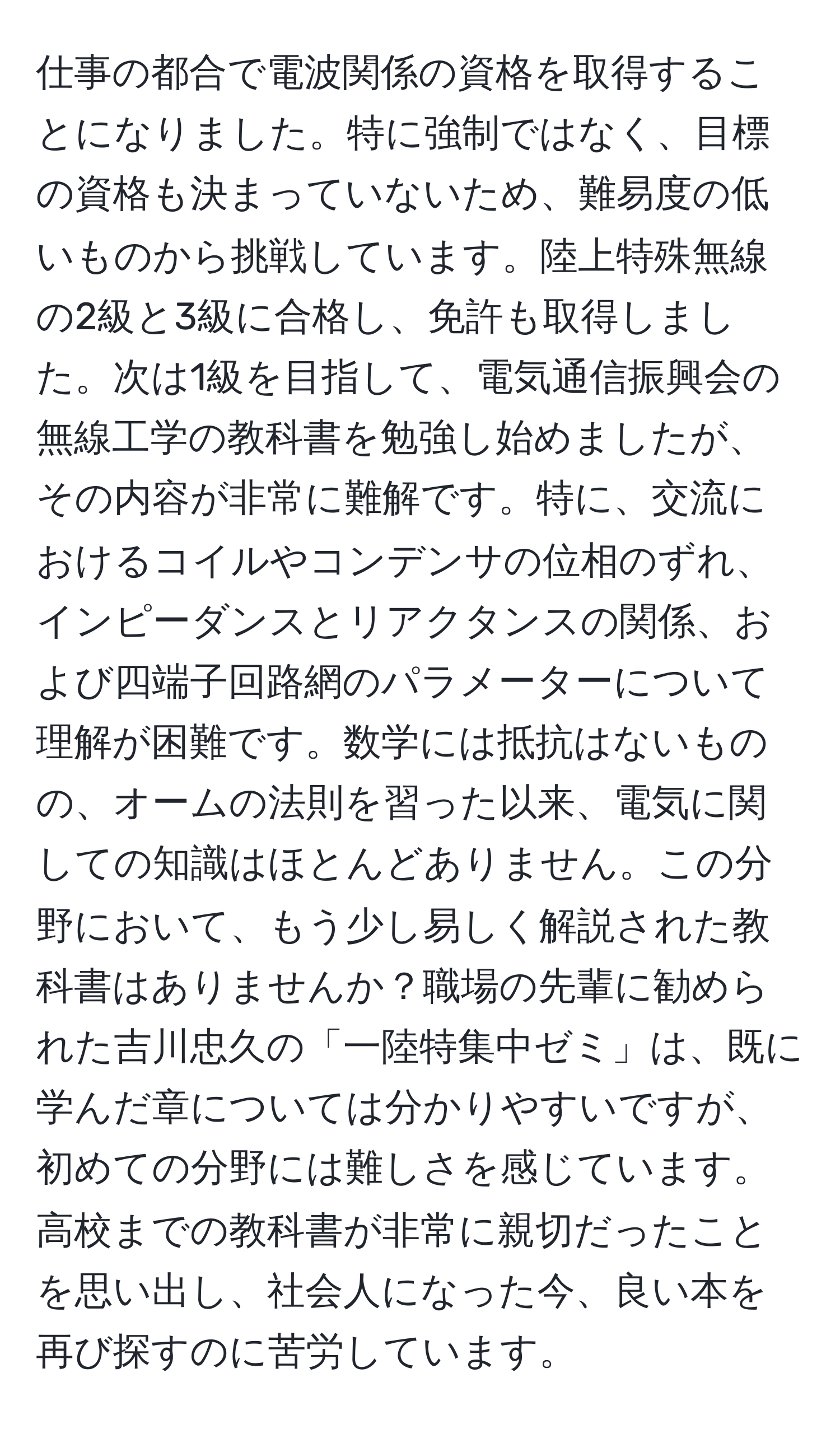 仕事の都合で電波関係の資格を取得することになりました。特に強制ではなく、目標の資格も決まっていないため、難易度の低いものから挑戦しています。陸上特殊無線の2級と3級に合格し、免許も取得しました。次は1級を目指して、電気通信振興会の無線工学の教科書を勉強し始めましたが、その内容が非常に難解です。特に、交流におけるコイルやコンデンサの位相のずれ、インピーダンスとリアクタンスの関係、および四端子回路網のパラメーターについて理解が困難です。数学には抵抗はないものの、オームの法則を習った以来、電気に関しての知識はほとんどありません。この分野において、もう少し易しく解説された教科書はありませんか？職場の先輩に勧められた吉川忠久の「一陸特集中ゼミ」は、既に学んだ章については分かりやすいですが、初めての分野には難しさを感じています。高校までの教科書が非常に親切だったことを思い出し、社会人になった今、良い本を再び探すのに苦労しています。