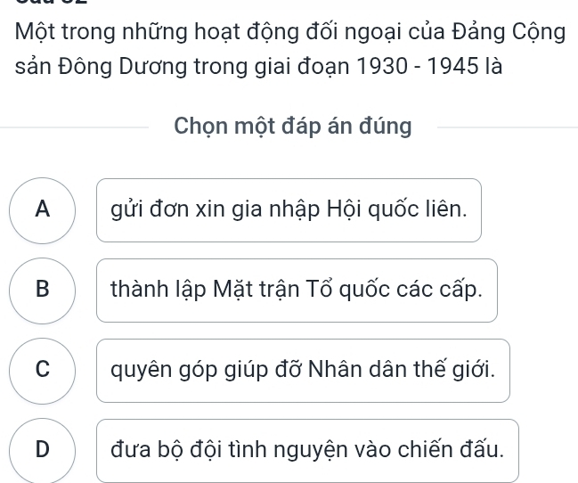 Một trong những hoạt động đối ngoại của Đảng Cộng
sản Đông Dương trong giai đoạn 1930 - 1945 là
Chọn một đáp án đúng
A gửi đơn xin gia nhập Hội quốc liên.
B thành lập Mặt trận Tổ quốc các cấp.
C quyên góp giúp đỡ Nhân dân thế giới.
D đưa bộ đội tình nguyện vào chiến đấu.