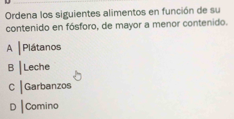 Ordena los siguientes alimentos en función de su
contenido en fósforo, de mayor a menor contenido.
A │ Plátanos
B | Leche
C | Garbanzos
D | Comino