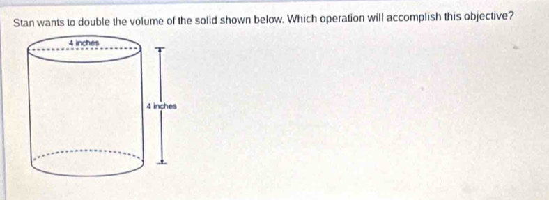 Stan wants to double the volume of the solid shown below. Which operation will accomplish this objective?