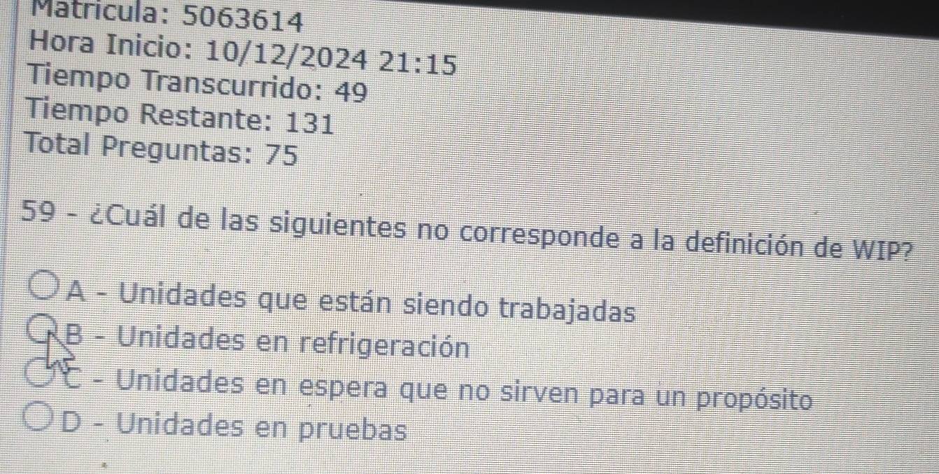 Matricula: 5063614
Hora Inicio: 10/12/2024 ;: 21:15 
Tiempo Transcurrido: 49
Tiempo Restante: 131
Total Preguntas: 75
59 - ¿Cuál de las siguientes no corresponde a la definición de WIP?
A - Unidades que están siendo trabajadas
B - Unidades en refrigeración
C - Unidades en espera que no sirven para un propósito
D - Unidades en pruebas