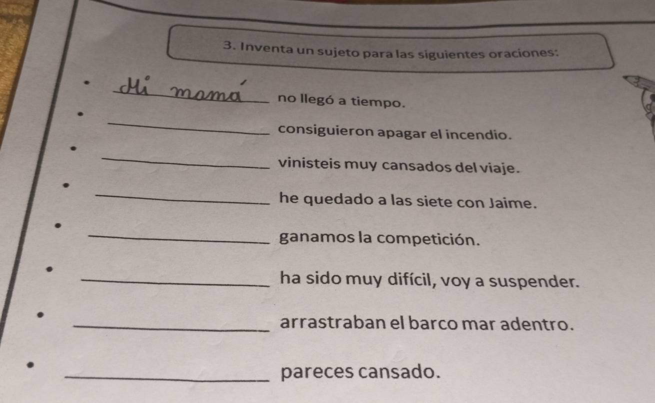 Inventa un sujeto para las siguientes oraciones: 
_ 
no llegó a tiempo. 
_ 
consiguieron apagar el incendio. 
_ 
vinisteis muy cansados del viaje. 
_ 
he quedado a las siete con Jaime. 
_ 
ganamos la competición. 
_ha sido muy difícil, voy a suspender. 
_arrastraban el barco mar adentro. 
_pareces cansado.