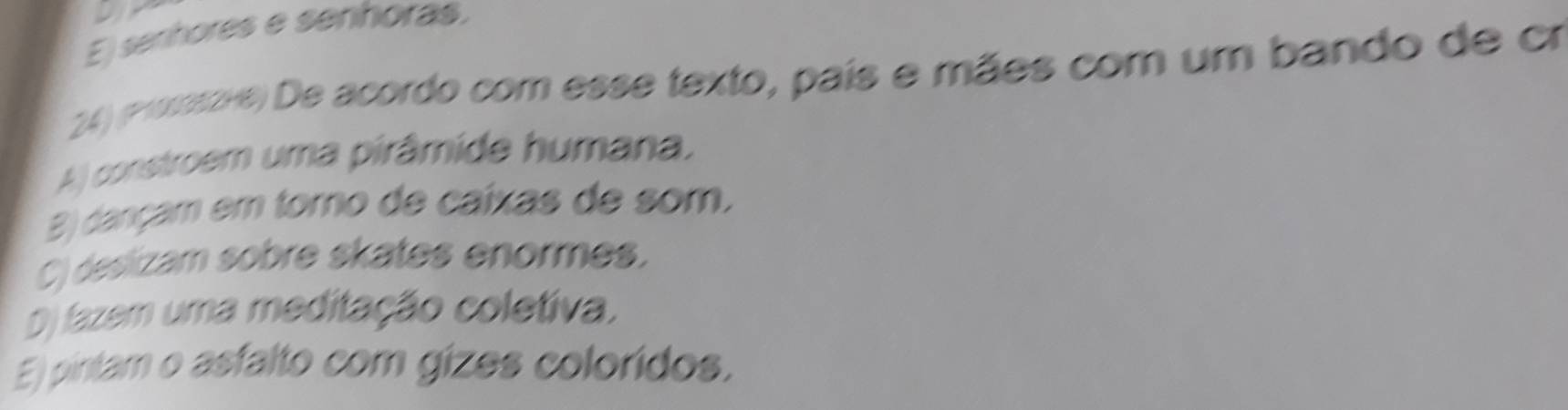 E) senhores e senhoras.
24) (Promsove) De acordo com esse texto, país e mães com um bando de cr
A) constroem uma pirâmide humana,
B) dançam em torno de caíxas de som,
C) desizam sobre skates enormes.
O fazem uma meditação coletiva,
E) pintam o asfalto com gizes coloridos.