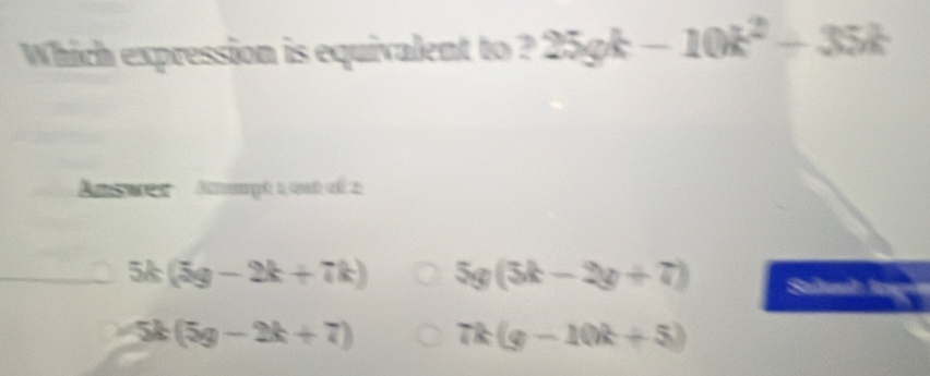 Which expression is equivalent to ? 25gk-10k^2+35k
Ansues Anmmpt 1 out of 2
5k(5g-2k+7k) 5g(3k-2y+7)
-5k(5g-2k+7) 7k(g-10k+5)