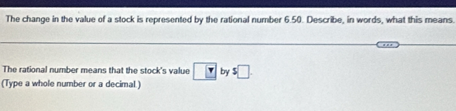 The change in the value of a stock is represented by the rational number 6.50. Describe, in words, what this means. 
The rational number means that the stock's value boxed Y by $□. 
(Type a whole number or a decimal.)