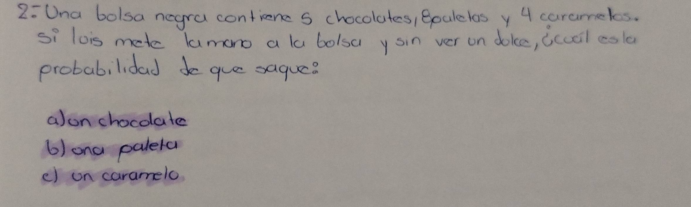 2:Una bolsa negra contiene S chocolutes, Boalelos y 4 carameks.
Si lois mete lamono a la bolsa y sin ver on doke, (ccal csla
probabilidad que saquee
a)on chocolate
6)ona paleta
e) on caramelo