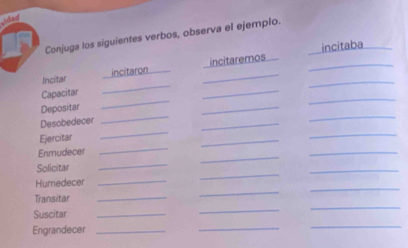 vided 
Conjuga los siguientes verbos, observa el ejemplo. 
incitaba 
_ 
Incitar incitaron _incitaremos__ 
_ 
_ 
_ 
Capacitar 
_ 
Depositar 
_ 
Desobedecer 
_ 
_ 
Ejercitar 
_ 
_ 
_ 
_ 
Enmudecer 
_ 
_ 
Solicitar 
_ 
_ 
Humedecer_ 
_ 
Transitar_ 
_ 
_ 
Suscitar_ 
_ 
_ 
Engrandecer_ 
_ 
_