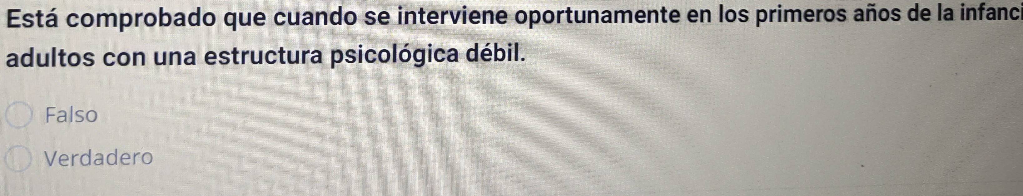 Está comprobado que cuando se interviene oportunamente en los primeros años de la infanci
adultos con una estructura psicológica débil.
Falso
Verdadero