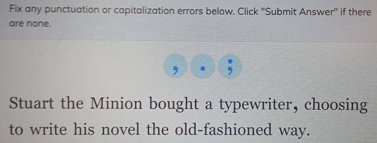 Fix any punctuation or capitalization errors below. Click "Submit Answer" if there 
are none. 
. 
, . 9 
Stuart the Minion bought a typewriter, choosing 
to write his novel the old-fashioned way.