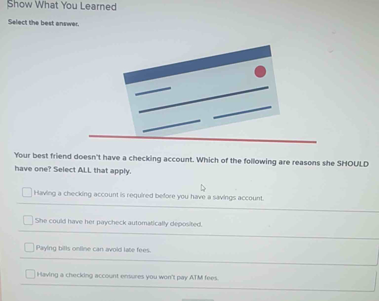 Show What You Learned
Select the best answer.
Your best friend doesn't have a checking account. Which of the following are reasons she SHOULD
have one? Select ALL that apply.
Having a checking account is required before you have a savings account.
She could have her paycheck automatically deposited.
Paying bills online can avoid late fees.
Having a checking account ensures you won't pay ATM fees.