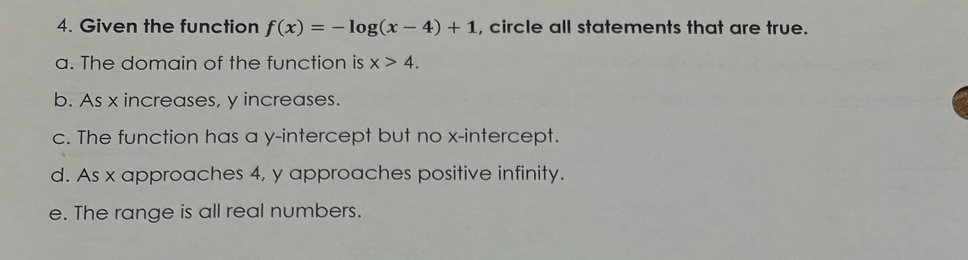 Given the function f(x)=-log (x-4)+1 , circle all statements that are true. 
a. The domain of the function is x>4. 
b. As x increases, y increases. 
c. The function has a y-intercept but no x-intercept. 
d. As x approaches 4, y approaches positive infinity. 
e. The range is all real numbers.