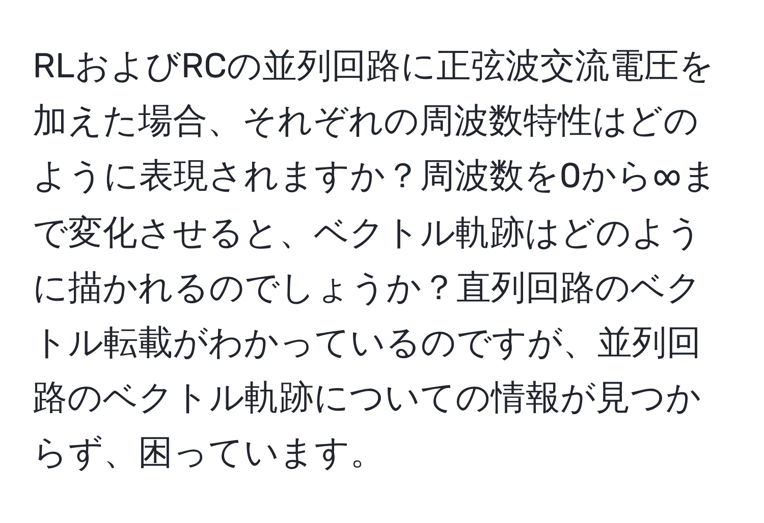 RLおよびRCの並列回路に正弦波交流電圧を加えた場合、それぞれの周波数特性はどのように表現されますか？周波数を0から∞まで変化させると、ベクトル軌跡はどのように描かれるのでしょうか？直列回路のベクトル転載がわかっているのですが、並列回路のベクトル軌跡についての情報が見つからず、困っています。