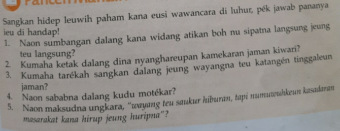 Sangkan hidep leuwih paham kana eusi wawancara di luhur, pék jawab pananya 
ieu di handap! 
1. Naon sumbangan dalang kana widang atikan boh nu sipatna langsung jeung 
teu langsung? 
2. Kumaha ketak dalang dina nyanghareupan kamekaran jaman kiwari? 
3. Kumaha tarékah sangkan dalang jeung wayangna teu katangén tinggaleun 
jaman? 
4. Naon sababna dalang kudu motékar? 
5. Naon maksudna ungkara, “wayang teu saukur hiburan, tapi numuwuhkeun kasadaran 
masarakat kana hirup jeung huripna"?