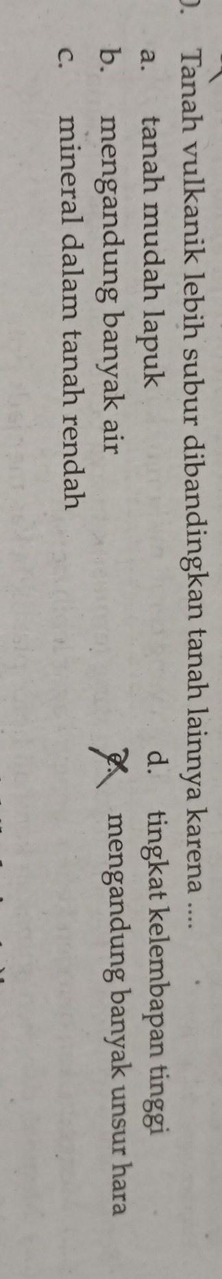 ). Tanah vulkanik lebih subur dibandingkan tanah lainnya karena ....
a. tanah mudah lapuk d. tingkat kelembapan tinggi
b. mengandung banyak air mengandung banyak unsur hara
c. mineral dalam tanah rendah