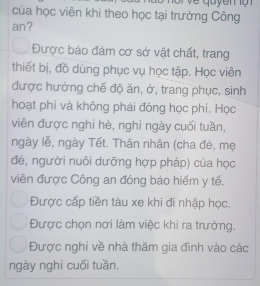 quy en ộ n 
của học viên khi theo học tại trường Công
an?
Được bảo đảm cơ sở vật chất, trang
thiết bị, đồ dùng phục vụ học tập. Học viên
được hưởng chế độ ăn, ở, trang phục, sinh
hoạt phí và không phải đóng học phí. Học
viên được nghi hè, nghỉ ngày cuối tuần,
ngày lễ, ngày Tết. Thân nhân (cha đè, mẹ
đẻ, người nuôi dưỡng hợp pháp) của học
viên được Công an đóng bảo hiểm y tế.
Được cấp tiền tàu xe khi đi nhập học.
Được chọn nơi làm việc khi ra trường.
Được nghi về nhà thăm gia đình vào các
ngày nghi cuối tuần.