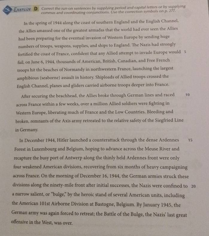 Exercize D Correct the run-on sentences by supplying period and capital letters or by supplying 
commas and coordinating conjunctions. Use the correction symbols on p. 277. 
In the spring of 1944 along the coast of southern England and the English Channel, 
the Allies amassed one of the greatest armadas that the world had ever seen the Allies 
had been preparing for the eventual invasion of Western Europe by sending huge 
numbers of troops, weapons, supplies, and ships to England. The Nazis had strongly 
fortified the coast of France, confident that any Allied attempt to invade Europe would 5
fail, on June 6, 1944, thousands of American, British, Canadian, and Free French 
troops hit the beaches of Normandy in northwestern France, launching the largest 
amphibious (seaborne) assault in history. Shiploads of Allied troops crossed the 
English Channel, planes and gliders carried airborne troops deeper into France. 
After securing the beachhead, the Allies broke through German lines and raced 10
across France within a few weeks, over a million Allied soldiers were fighting in 
Western Europe, liberating much of France and the Low Countries. Bleeding and 
broken, remnants of the Axis army retreated to the relative safety of the Siegfried Line 
in Germany. 
In December 1944, Hitler launched a counterattack through the dense Ardennes 15
Forest in Luxembourg and Belgium, hoping to advance across the Meuse River and 
recapture the busy port of Antwerp along the thinly held Ardennes front were only 
four weakened American divisions, recovering from six months of heavy campaigning 
across France. On the morning of December 16, 1944, the German armies struck these 
divisions along the ninety-mile front after initial successes, the Nazis were confined to 20
a narrow salient, or “bulge,” by the heroic stand of several American units, including 
the American 101st Airborne Division at Bastogne, Belgium. By January 1945, the 
German army was again forced to retreat; the Battle of the Bulge, the Nazis’ last great 
offensive in the West, was over.