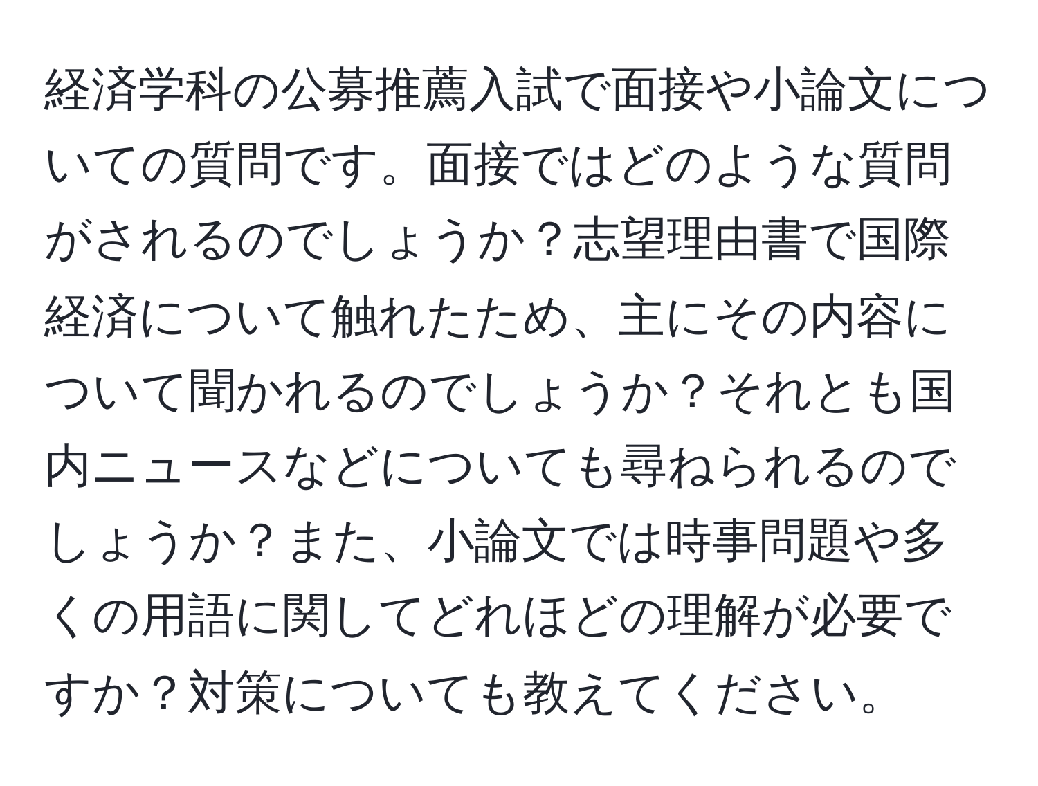 経済学科の公募推薦入試で面接や小論文についての質問です。面接ではどのような質問がされるのでしょうか？志望理由書で国際経済について触れたため、主にその内容について聞かれるのでしょうか？それとも国内ニュースなどについても尋ねられるのでしょうか？また、小論文では時事問題や多くの用語に関してどれほどの理解が必要ですか？対策についても教えてください。