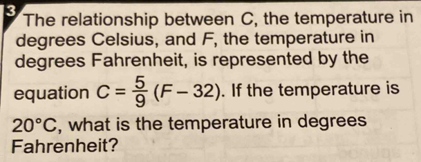 The relationship between C, the temperature in
degrees Celsius, and F, the temperature in 
degrees Fahrenheit, is represented by the 
equation C= 5/9 (F-32). If the temperature is
20°C , what is the temperature in degrees 
Fahrenheit?