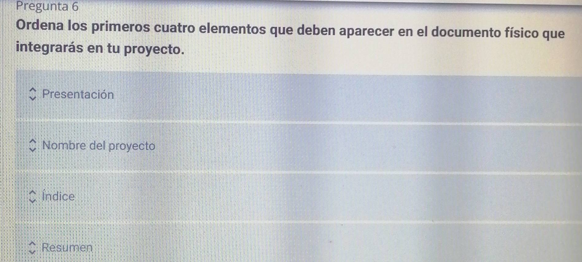 Pregunta 6 
Ordena los primeros cuatro elementos que deben aparecer en el documento físico que 
integrarás en tu proyecto. 
Presentación 
Nombre del proyecto 
Índice 
Resumen