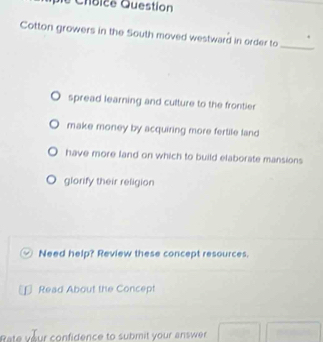 Chíbice Question
Cotton growers in the South moved westward in order to_
spread learning and culture to the frontier
make money by acquiring more fertile land
have more land on which to build elaborate mansions
glorify their religion
Need help? Review these concept resources.
Read About the Concept
Rate your confidence to submit your answer