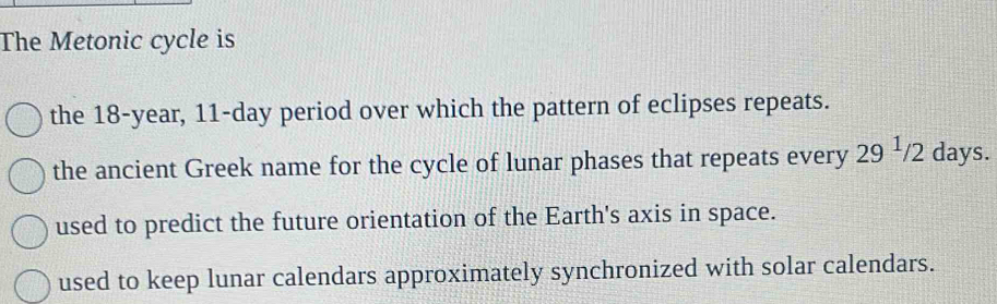 The Metonic cycle is
the 18-year, 11-day period over which the pattern of eclipses repeats.
the ancient Greek name for the cycle of lunar phases that repeats every 29^1/2 days.
used to predict the future orientation of the Earth's axis in space.
used to keep lunar calendars approximately synchronized with solar calendars.