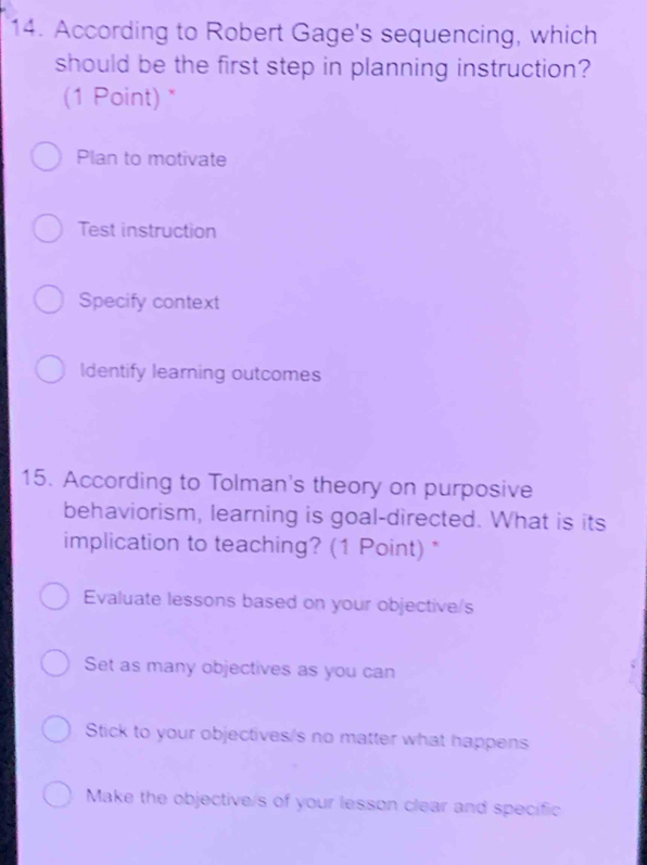 According to Robert Gage's sequencing, which
should be the first step in planning instruction?
(1 Point) *
Plan to motivate
Test instruction
Specify context
Identify learning outcomes
15. According to Tolman's theory on purposive
behaviorism, learning is goal-directed. What is its
implication to teaching? (1 Point) *
Evaluate lessons based on your objective/s
Set as many objectives as you can
Stick to your objectives/s no matter what happens
Make the objective/s of your lesson clear and specific