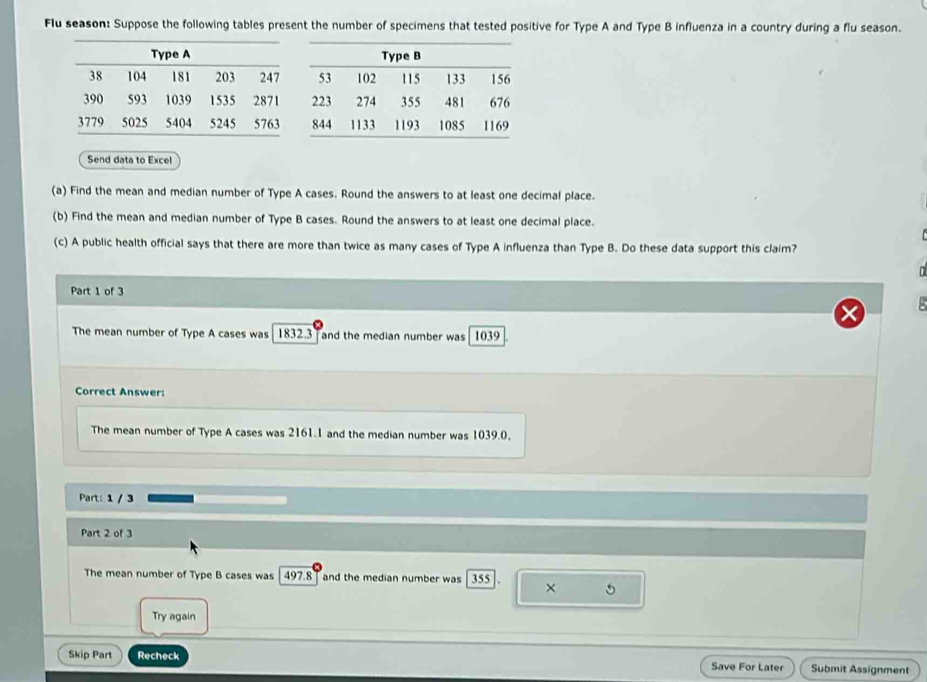 Flu season: Suppose the following tables present the number of specimens that tested positive for Type A and Type B influenza in a country during a flu season. 
Send data to Excel 
(a) Find the mean and median number of Type A cases. Round the answers to at least one decimal place. 
(b) Find the mean and median number of Type B cases. Round the answers to at least one decimal place. 
(c) A public health official says that there are more than twice as many cases of Type A influenza than Type B. Do these data support this claim? 
Part 1 of 3 
The mean number of Type A cases was 1832.3 and the median number was 1039
Correct Answer: 
The mean number of Type A cases was 2161.1 and the median number was 1039.0. 
Part: 1 / 3 
Part 2 of 3 
The mean number of Type B cases was 497.8 and the median number was 355 × 5
Try again 
Skip Part Recheck Save For Later Submit Assignment